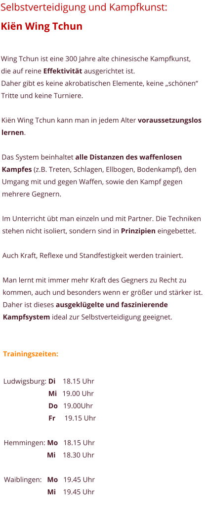 Selbstverteidigung und Kampfkunst:  Ki�n Wing Tchun  Wing Tchun ist eine 300 Jahre alte chinesische Kampfkunst, die auf reine Effektivit�t ausgerichtet ist.  Daher gibt es keine akrobatischen Elemente, keine �sch�nen� Tritte und keine Turniere.   Ki�n Wing Tchun kann man in jedem Alter voraussetzungslos lernen.  Das System beinhaltet alle Distanzen des waffenlosen Kampfes (z.B. Treten, Schlagen, Ellbogen, Bodenkampf), den Umgang mit und gegen Waffen, sowie den Kampf gegen mehrere Gegnern.  Im Unterricht �bt man einzeln und mit Partner. Die Techniken stehen nicht isoliert, sondern sind in Prinzipien eingebettet.   Auch Kraft, Reflexe und Standfestigkeit werden trainiert.   Man lernt mit immer mehr Kraft des Gegners zu Recht zu kommen, auch und besonders wenn er gr��er und st�rker ist. Daher ist dieses ausgekl�gelte und faszinierende Kampfsystem ideal zur Selbstverteidigung geeignet.   Trainingszeiten:  Ludwigsburg: Di    18.15 Uhr                          Mi   19.00 Uhr                          Do   19.00Uhr                          Fr     19.15 Uhr  Hemmingen: Mo   18.15 Uhr                         Mi    18.30 Uhr  Waiblingen:   Mo   19.45 Uhr                         Mi    19.45 Uhr
